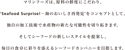 マリンフーズは、原料の鮮度にこだわり、Seafood Surprise!竏抽Cのおいしさ再発見をコンセプトとして、独自の加工技術で水産物の新たな可能性を切り拓きます。そしてシーフードの新しいスタイルを提案し、毎日の食卓に彩りを添えるシーフードカンパニーを目指します。