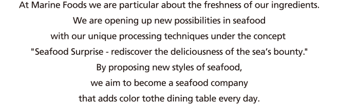 At Marine Foods we are particular about the freshness of our ingredients. We are opening up new possibilities in seafood with our unique processing techniques under the concept Seafood Surprise - rediscover the deliciousness of the sea's bounty.