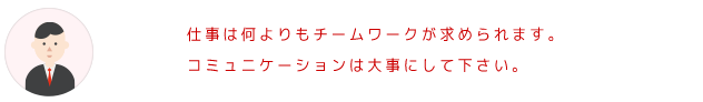 仕事は何をやるにもチームワークが求められます。コミュニケーションは大事にしてください。