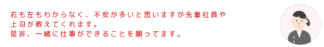 右も左もわからなく、不安が多いと思いますが先輩社員や上司が教えてくれます。是非、一緒に仕事ができることを願ってます。