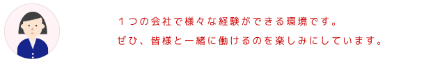 1つの会社で様々な経験ができる環境です。 ぜひ、皆様と一緒に働けるのを楽しみにしています。