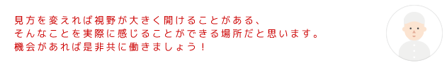 見方を変えれば視野が大きく開けることがある、そんなことを実際に感じることができる場所だと思います。機会があれば是非共に働きましょう！