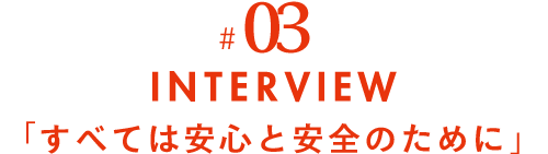 #03 INTERVIEW すべては安心と安全のために