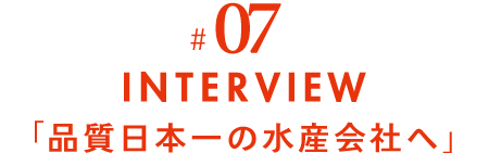 #07 INTERVIEW 「品質日本一の水産会社へ」